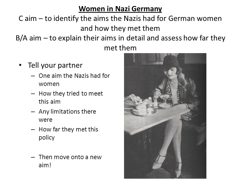 Women in Nazi Germany C aim – to identify the aims the Nazis had for German women and how they met them B/A aim – to explain their aims in detail and assess how far they met them Tell your partner – One aim the Nazis had for women – How they tried to meet this aim – Any limitations there were – How far they met this policy – Then move onto a new aim!
