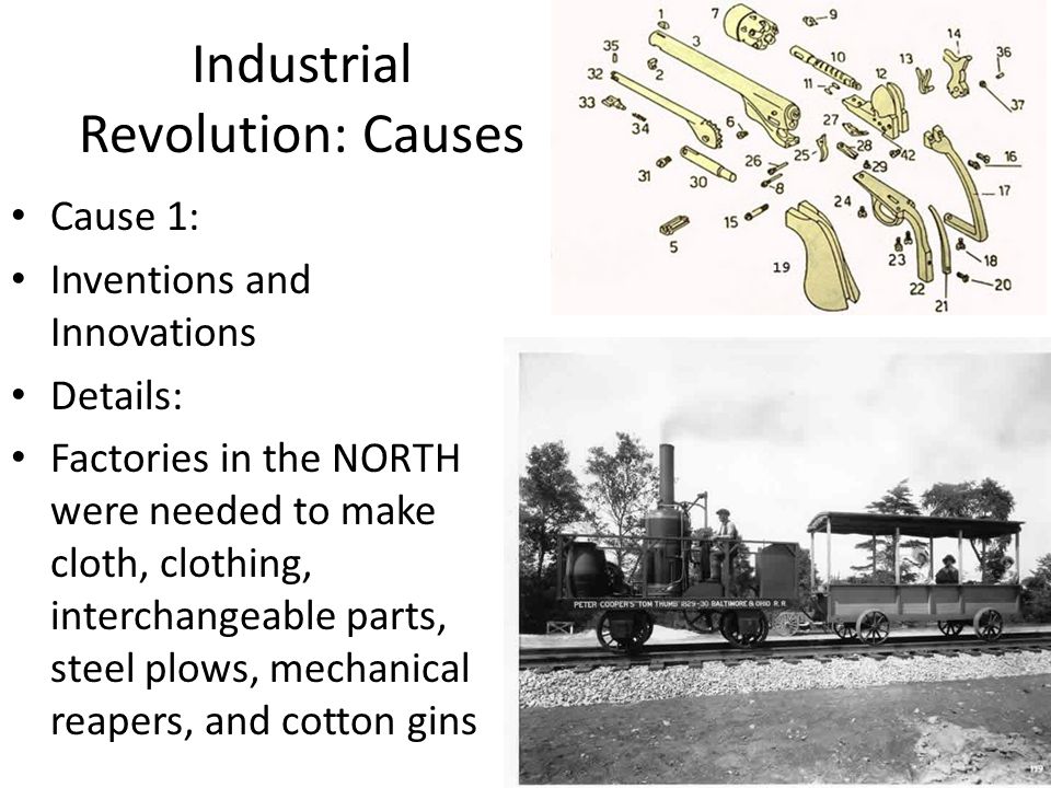 Industrial Revolution: Causes Cause 1: Inventions and Innovations Details: Factories in the NORTH were needed to make cloth, clothing, interchangeable parts, steel plows, mechanical reapers, and cotton gins