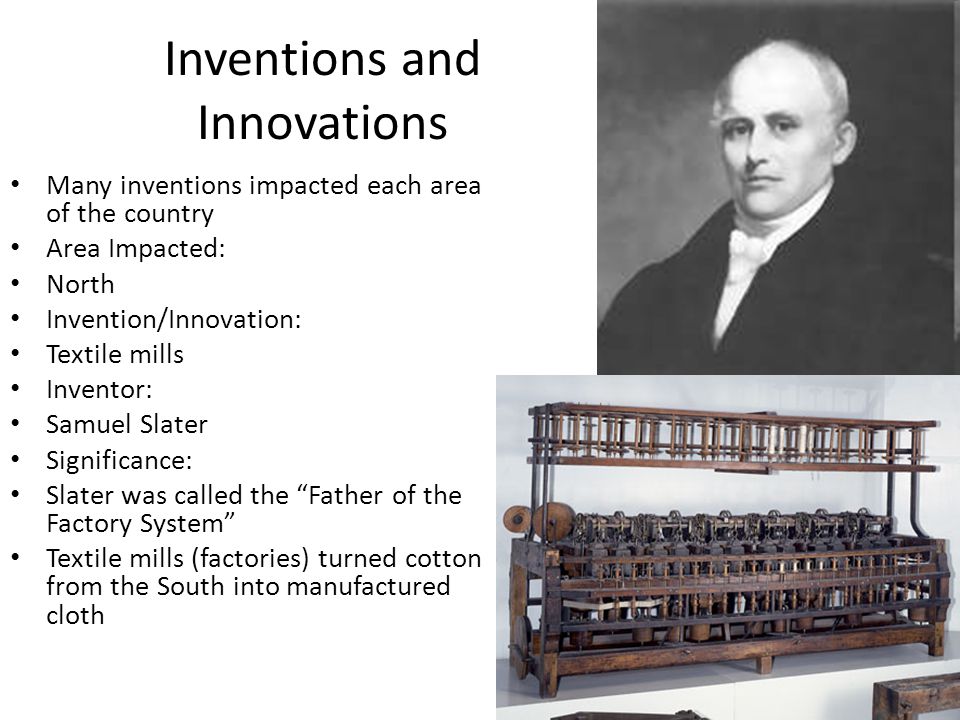 Inventions and Innovations Many inventions impacted each area of the country Area Impacted: North Invention/Innovation: Textile mills Inventor: Samuel Slater Significance: Slater was called the Father of the Factory System Textile mills (factories) turned cotton from the South into manufactured cloth