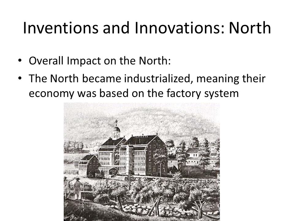 Inventions and Innovations: North Overall Impact on the North: The North became industrialized, meaning their economy was based on the factory system