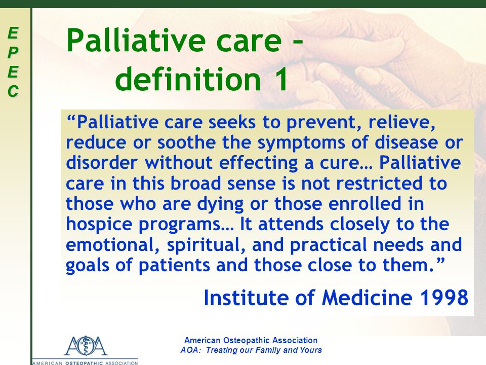 EPECEPECEPECEPEC American Osteopathic Association AOA: Treating our Family and Yours Palliative care – definition 1 Palliative care seeks to prevent, relieve, reduce or soothe the symptoms of disease or disorder without effecting a cure… Palliative care in this broad sense is not restricted to those who are dying or those enrolled in hospice programs… It attends closely to the emotional, spiritual, and practical needs and goals of patients and those close to them. Institute of Medicine 1998
