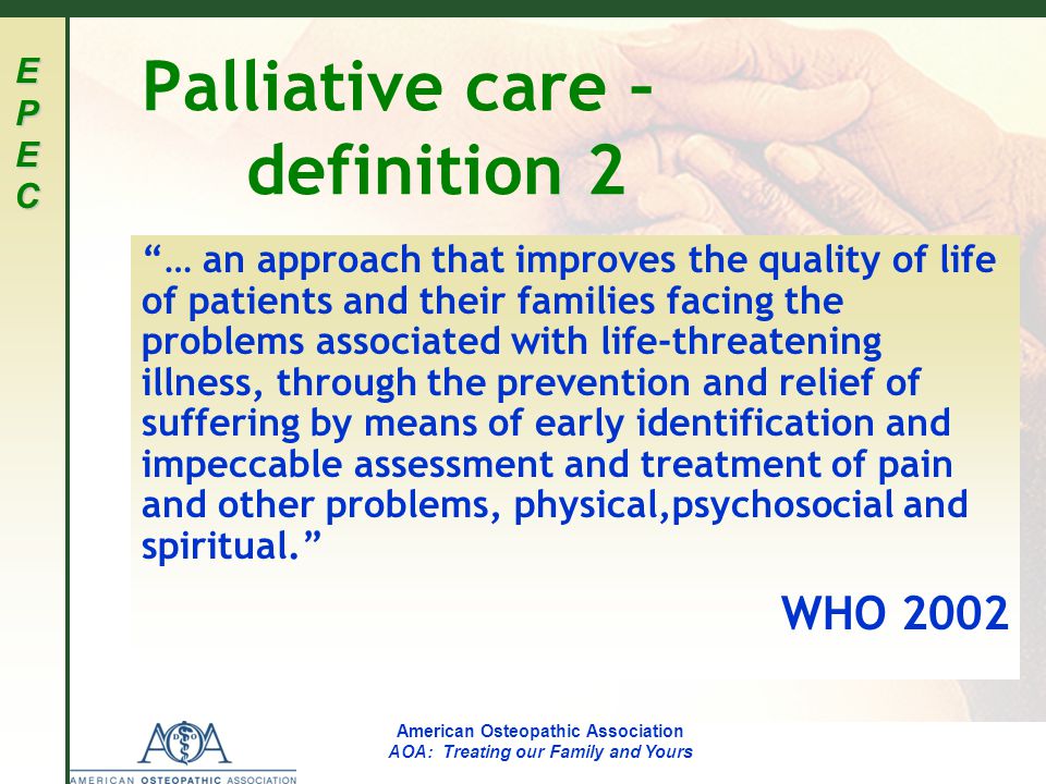 EPECEPECEPECEPEC American Osteopathic Association AOA: Treating our Family and Yours Palliative care – definition 2 … an approach that improves the quality of life of patients and their families facing the problems associated with life-threatening illness, through the prevention and relief of suffering by means of early identification and impeccable assessment and treatment of pain and other problems, physical,psychosocial and spiritual. WHO 2002
