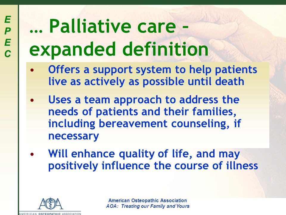 EPECEPECEPECEPEC American Osteopathic Association AOA: Treating our Family and Yours … Palliative care – expanded definition Offers a support system to help patients live as actively as possible until death Uses a team approach to address the needs of patients and their families, including bereavement counseling, if necessary Will enhance quality of life, and may positively influence the course of illness