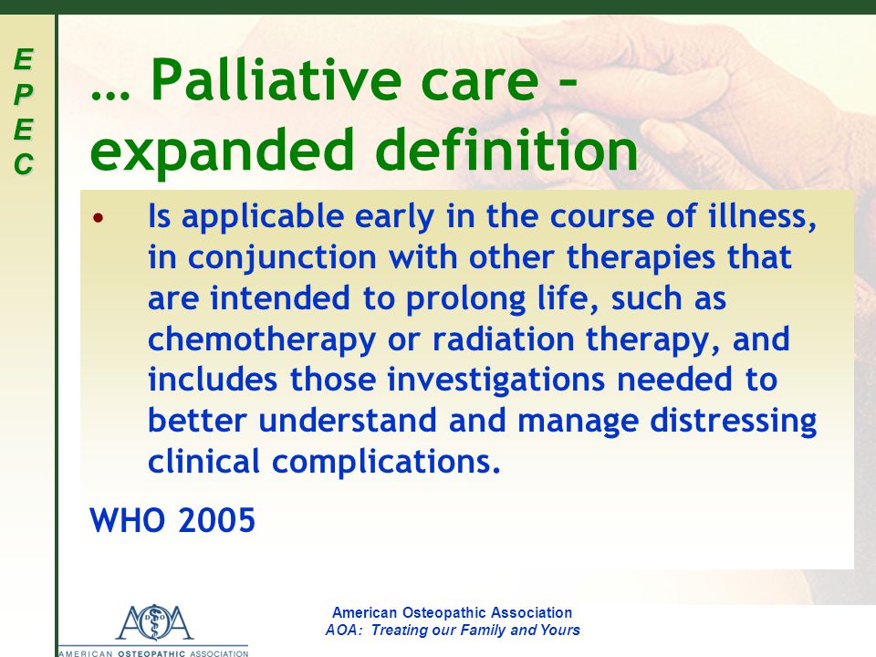 EPECEPECEPECEPEC American Osteopathic Association AOA: Treating our Family and Yours … Palliative care – expanded definition Is applicable early in the course of illness, in conjunction with other therapies that are intended to prolong life, such as chemotherapy or radiation therapy, and includes those investigations needed to better understand and manage distressing clinical complications.