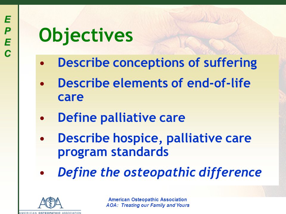 EPECEPECEPECEPEC American Osteopathic Association AOA: Treating our Family and Yours Objectives Describe conceptions of suffering Describe elements of end-of-life care Define palliative care Describe hospice, palliative care program standards Define the osteopathic difference