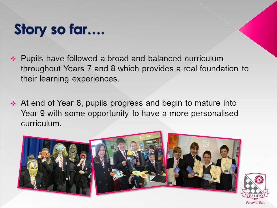  Pupils have followed a broad and balanced curriculum throughout Years 7 and 8 which provides a real foundation to their learning experiences.