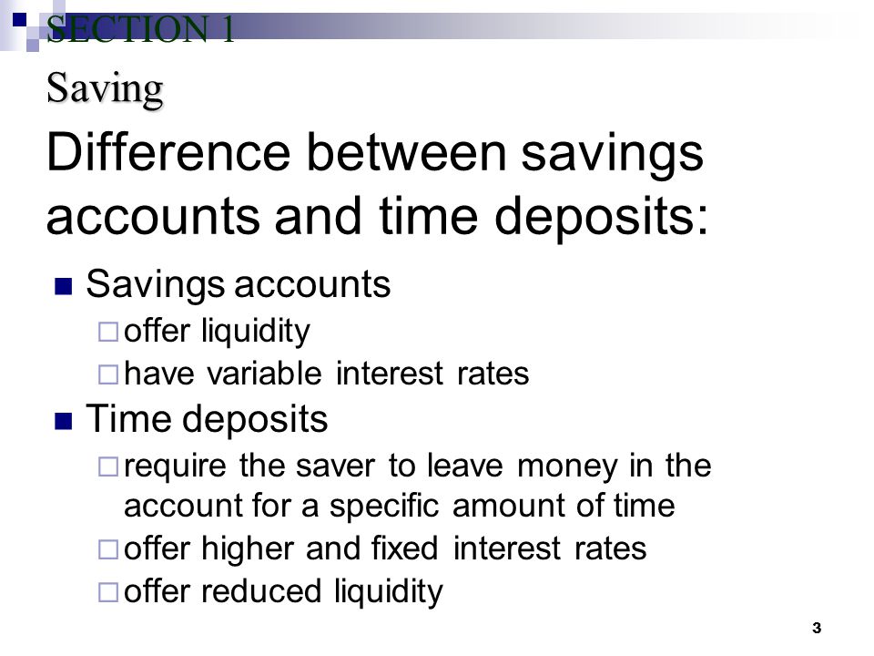 3 Difference between savings accounts and time deposits: Savings accounts  offer liquidity  have variable interest rates Time deposits  require the saver to leave money in the account for a specific amount of time  offer higher and fixed interest rates  offer reduced liquidity Saving SECTION 1