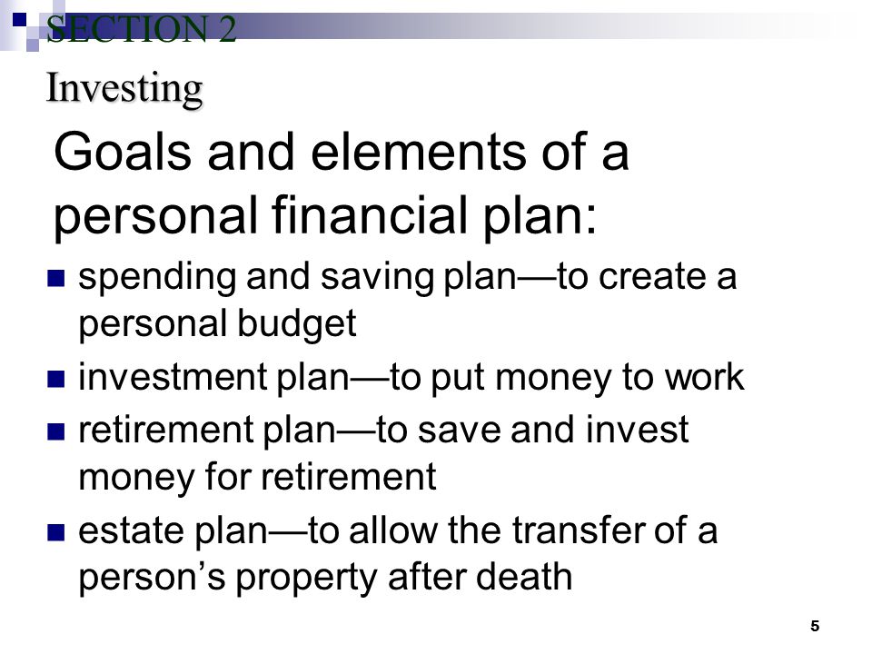 5 Goals and elements of a personal financial plan: spending and saving plan—to create a personal budget investment plan—to put money to work retirement plan—to save and invest money for retirement estate plan—to allow the transfer of a person’s property after death Investing SECTION 2