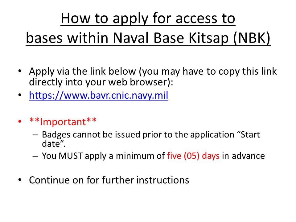 How to apply for access to bases within Naval Base Kitsap (NBK) Apply via the link below (you may have to copy this link directly into your web browser):   **Important** – Badges cannot be issued prior to the application Start date .