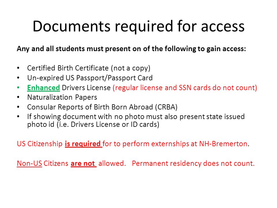Documents required for access Any and all students must present on of the following to gain access: Certified Birth Certificate (not a copy) Un-expired US Passport/Passport Card Enhanced Drivers License (regular license and SSN cards do not count) Naturalization Papers Consular Reports of Birth Born Abroad (CRBA) If showing document with no photo must also present state issued photo id (i.e.
