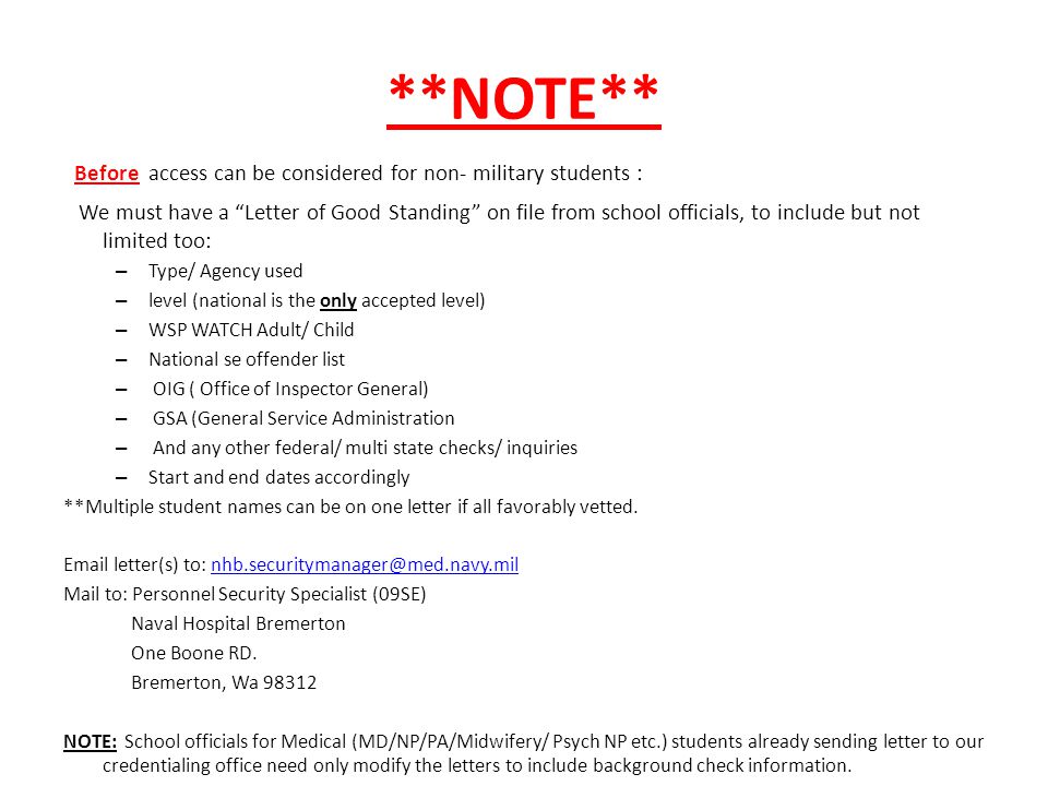 **NOTE** Before access can be considered for non- military students : We must have a Letter of Good Standing on file from school officials, to include but not limited too: – Type/ Agency used – level (national is the only accepted level) – WSP WATCH Adult/ Child – National se offender list – OIG ( Office of Inspector General) – GSA (General Service Administration – And any other federal/ multi state checks/ inquiries – Start and end dates accordingly **Multiple student names can be on one letter if all favorably vetted.