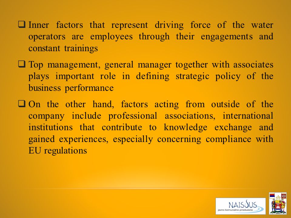 Inner factors that represent driving force of the water operators are employees through their engagements and constant trainings  Top management, general manager together with associates plays important role in defining strategic policy of the business performance  On the other hand, factors acting from outside of the company include professional associations, international institutions that contribute to knowledge exchange and gained experiences, especially concerning compliance with EU regulations