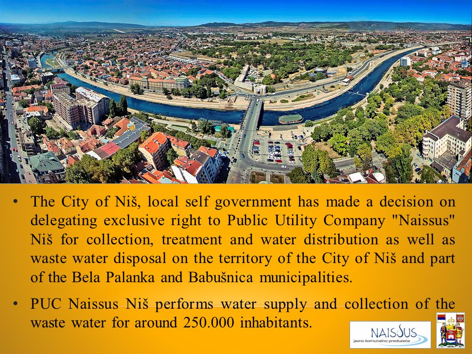 The City of Niš, local self government has made a decision on delegating exclusive right to Public Utility Company Naissus Niš for collection, treatment and water distribution as well as waste water disposal on the territory of the City of Niš and part of the Bela Palanka and Babušnica municipalities.