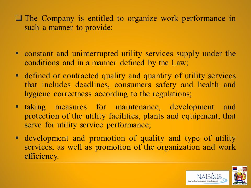  The Company is entitled to organize work performance in such a manner to provide:  constant and uninterrupted utility services supply under the conditions and in a manner defined by the Law;  defined or contracted quality and quantity of utility services that includes deadlines, consumers safety and health and hygiene correctness according to the regulations;  taking measures for maintenance, development and protection of the utility facilities, plants and equipment, that serve for utility service performance;  development and promotion of quality and type of utility services, as well as promotion of the organization and work efficiency.