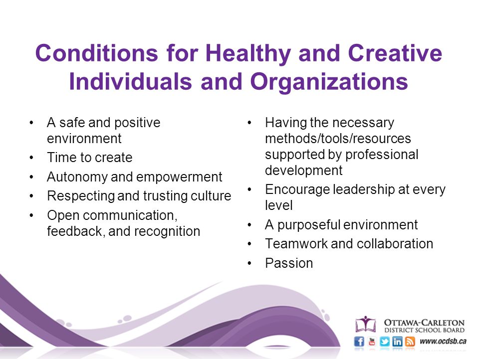 Conditions for Healthy and Creative Individuals and Organizations A safe and positive environment Time to create Autonomy and empowerment Respecting and trusting culture Open communication, feedback, and recognition Having the necessary methods/tools/resources supported by professional development Encourage leadership at every level A purposeful environment Teamwork and collaboration Passion