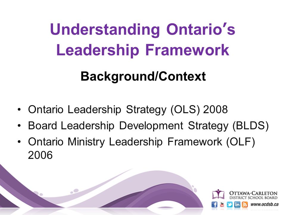 Understanding Ontario’s Leadership Framework Background/Context Ontario Leadership Strategy (OLS) 2008 Board Leadership Development Strategy (BLDS) Ontario Ministry Leadership Framework (OLF) 2006