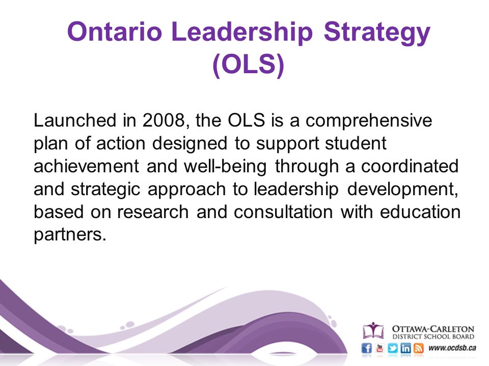 Launched in 2008, the OLS is a comprehensive plan of action designed to support student achievement and well-being through a coordinated and strategic approach to leadership development, based on research and consultation with education partners.