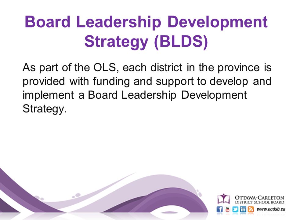 Board Leadership Development Strategy (BLDS) As part of the OLS, each district in the province is provided with funding and support to develop and implement a Board Leadership Development Strategy.