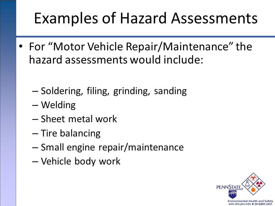 Examples of Hazard Assessments For Motor Vehicle Repair/Maintenance the hazard assessments would include: – Soldering, filing, grinding, sanding – Welding – Sheet metal work – Tire balancing – Small engine repair/maintenance – Vehicle body work