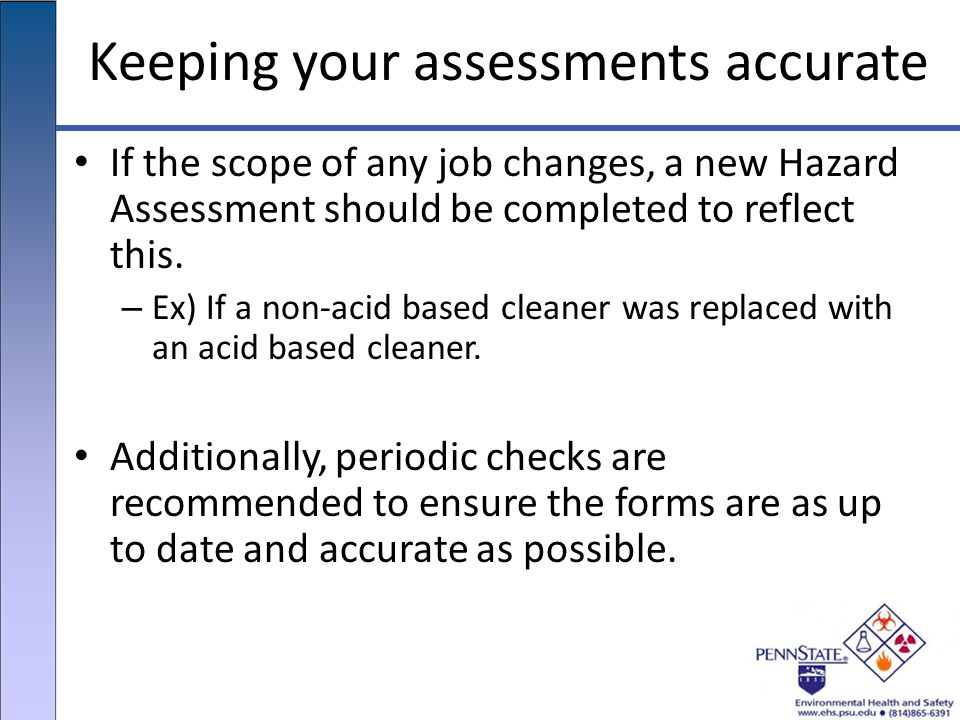 Keeping your assessments accurate If the scope of any job changes, a new Hazard Assessment should be completed to reflect this.