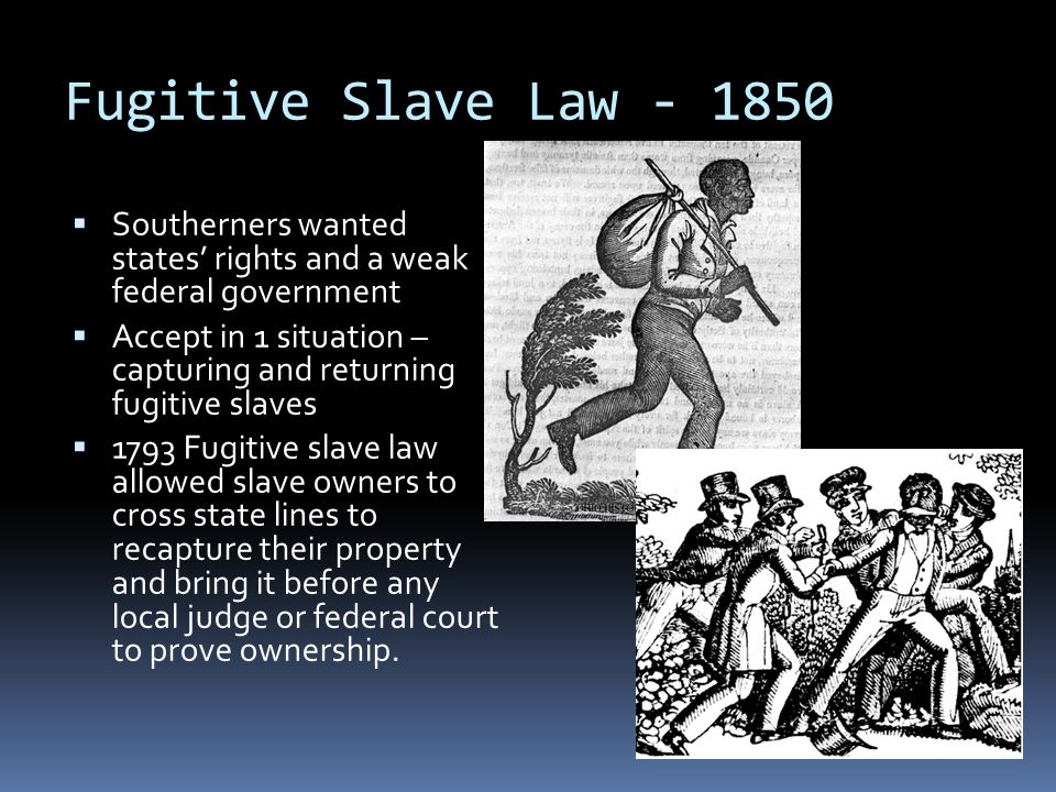 Fugitive Slave Law  Southerners wanted states’ rights and a weak federal government  Accept in 1 situation – capturing and returning fugitive slaves  1793 Fugitive slave law allowed slave owners to cross state lines to recapture their property and bring it before any local judge or federal court to prove ownership.