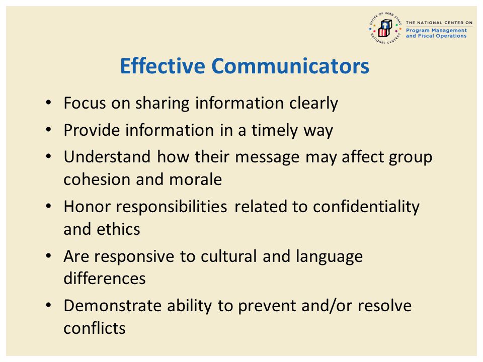 Effective Communicators Focus on sharing information clearly Provide information in a timely way Understand how their message may affect group cohesion and morale Honor responsibilities related to confidentiality and ethics Are responsive to cultural and language differences Demonstrate ability to prevent and/or resolve conflicts