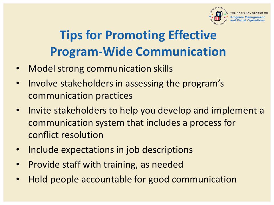 Tips for Promoting Effective Program-Wide Communication Model strong communication skills Involve stakeholders in assessing the program’s communication practices Invite stakeholders to help you develop and implement a communication system that includes a process for conflict resolution Include expectations in job descriptions Provide staff with training, as needed Hold people accountable for good communication