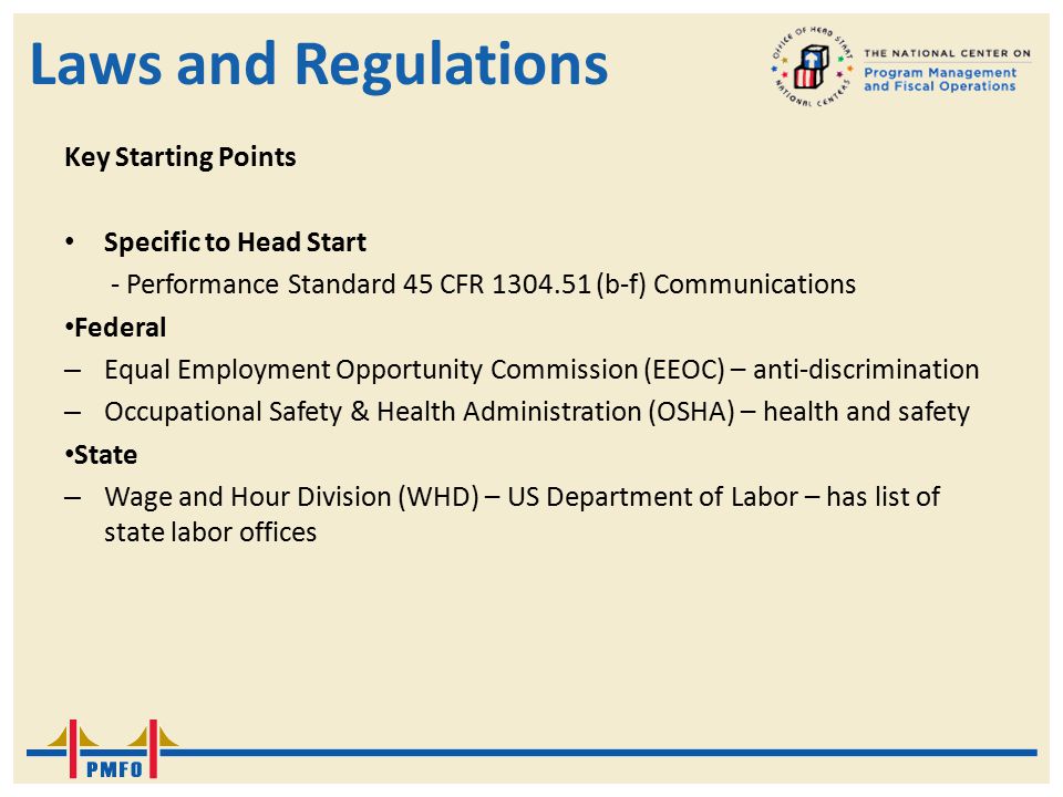 Laws and Regulations Key Starting Points Specific to Head Start - Performance Standard 45 CFR (b-f) Communications Federal – Equal Employment Opportunity Commission (EEOC) – anti-discrimination – Occupational Safety & Health Administration (OSHA) – health and safety State – Wage and Hour Division (WHD) – US Department of Labor – has list of state labor offices
