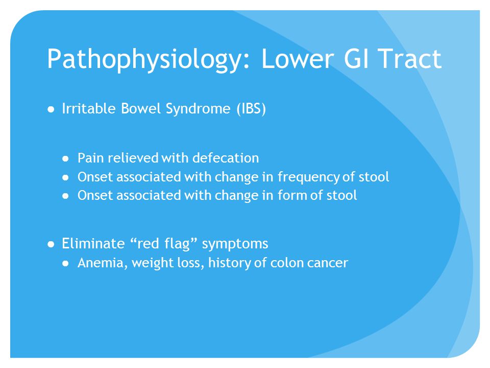 Pathophysiology: Lower GI Tract ●Irritable Bowel Syndrome (IBS) ●Pain relieved with defecation ●Onset associated with change in frequency of stool ●Onset associated with change in form of stool ●Eliminate red flag symptoms ●Anemia, weight loss, history of colon cancer