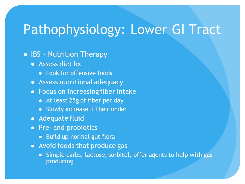Pathophysiology: Lower GI Tract ●IBS - Nutrition Therapy ●Assess diet hx ●Look for offensive foods ●Assess nutritional adequacy ●Focus on increasing fiber intake ●At least 25g of fiber per day ●Slowly increase if their under ●Adequate fluid ●Pre- and probiotics ●Build up normal gut flora ●Avoid foods that produce gas ●Simple carbs, lactose, sorbitol, offer agents to help with gas producing
