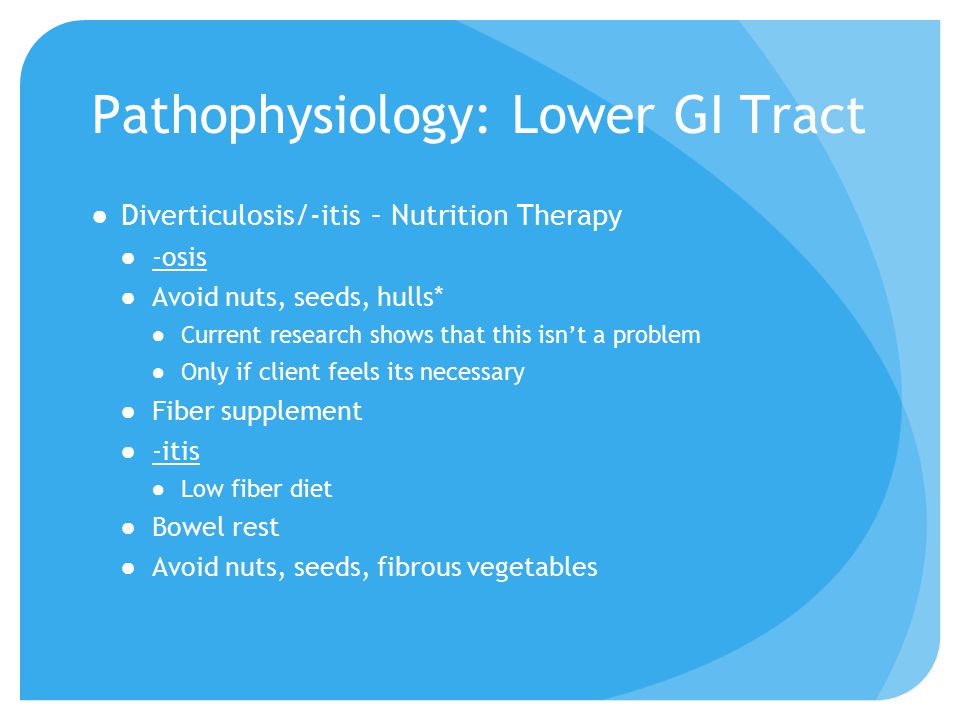 Pathophysiology: Lower GI Tract ●Diverticulosis/-itis – Nutrition Therapy ●-osis ●Avoid nuts, seeds, hulls* ●Current research shows that this isn’t a problem ●Only if client feels its necessary ●Fiber supplement ●-itis ●Low fiber diet ●Bowel rest ●Avoid nuts, seeds, fibrous vegetables