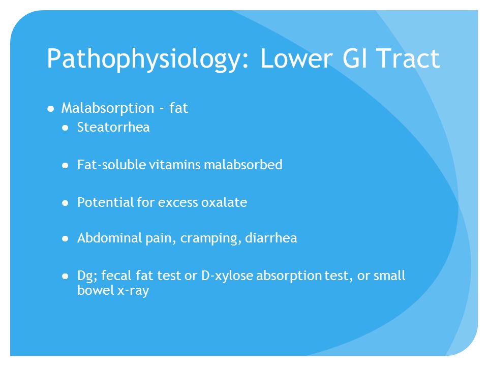 Pathophysiology: Lower GI Tract ●Malabsorption - fat ●Steatorrhea ●Fat-soluble vitamins malabsorbed ●Potential for excess oxalate ●Abdominal pain, cramping, diarrhea ●Dg; fecal fat test or D-xylose absorption test, or small bowel x-ray