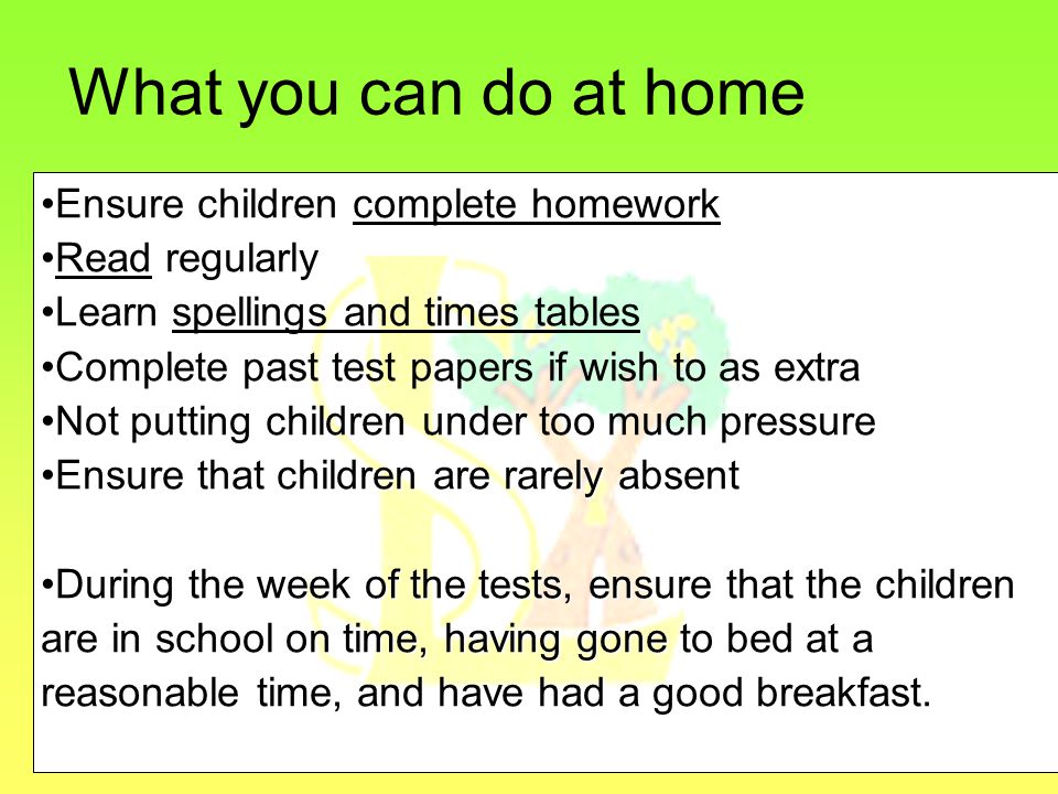 What you can do at home Ensure children complete homework Read regularly Learn spellings and times tables Complete past test papers if wish to as extra Not putting children under too much pressure Ensure that children are rarely absentEnsure that children are rarely absent During the week of the tests, ensure that the childrenDuring the week of the tests, ensure that the children are in school on time, having gone to bed at a reasonable time, and have had a good breakfast.
