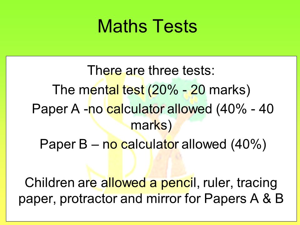 Maths Tests There are three tests: The mental test (20% - 20 marks) Paper A -no calculator allowed (40% - 40 marks) Paper B – no calculator allowed (40%) Children are allowed a pencil, ruler, tracing paper, protractor and mirror for Papers A & B