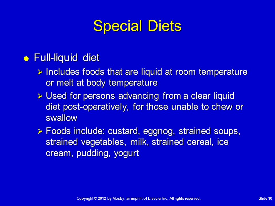 Special Diets  Full-liquid diet  Includes foods that are liquid at room temperature or melt at body temperature  Used for persons advancing from a clear liquid diet post-operatively, for those unable to chew or swallow  Foods include: custard, eggnog, strained soups, strained vegetables, milk, strained cereal, ice cream, pudding, yogurt Copyright © 2012 by Mosby, an imprint of Elsevier Inc.