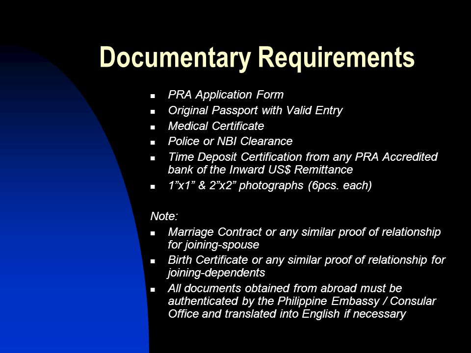 Documentary Requirements PRA Application Form Original Passport with Valid Entry Medical Certificate Police or NBI Clearance Time Deposit Certification from any PRA Accredited bank of the Inward US$ Remittance 1 x1 & 2 x2 photographs (6pcs.