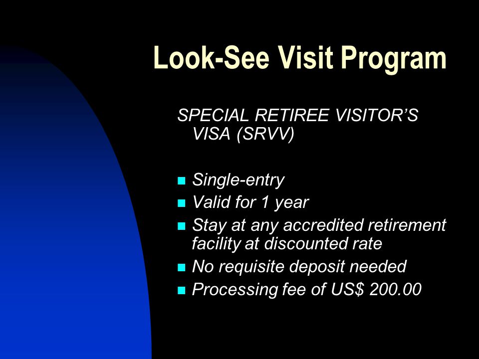 Look-See Visit Program SPECIAL RETIREE VISITOR’S VISA (SRVV) Single-entry Valid for 1 year Stay at any accredited retirement facility at discounted rate No requisite deposit needed Processing fee of US$