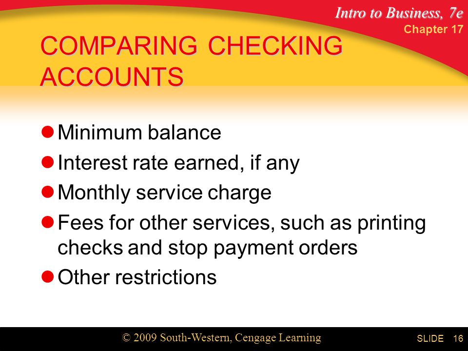Intro to Business, 7e © 2009 South-Western, Cengage Learning SLIDE Chapter COMPARING CHECKING ACCOUNTS Minimum balance Interest rate earned, if any Monthly service charge Fees for other services, such as printing checks and stop payment orders Other restrictions