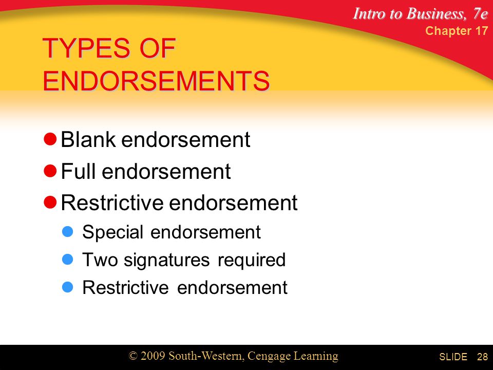 Intro to Business, 7e © 2009 South-Western, Cengage Learning SLIDE Chapter TYPES OF ENDORSEMENTS Blank endorsement Full endorsement Restrictive endorsement Special endorsement Two signatures required Restrictive endorsement
