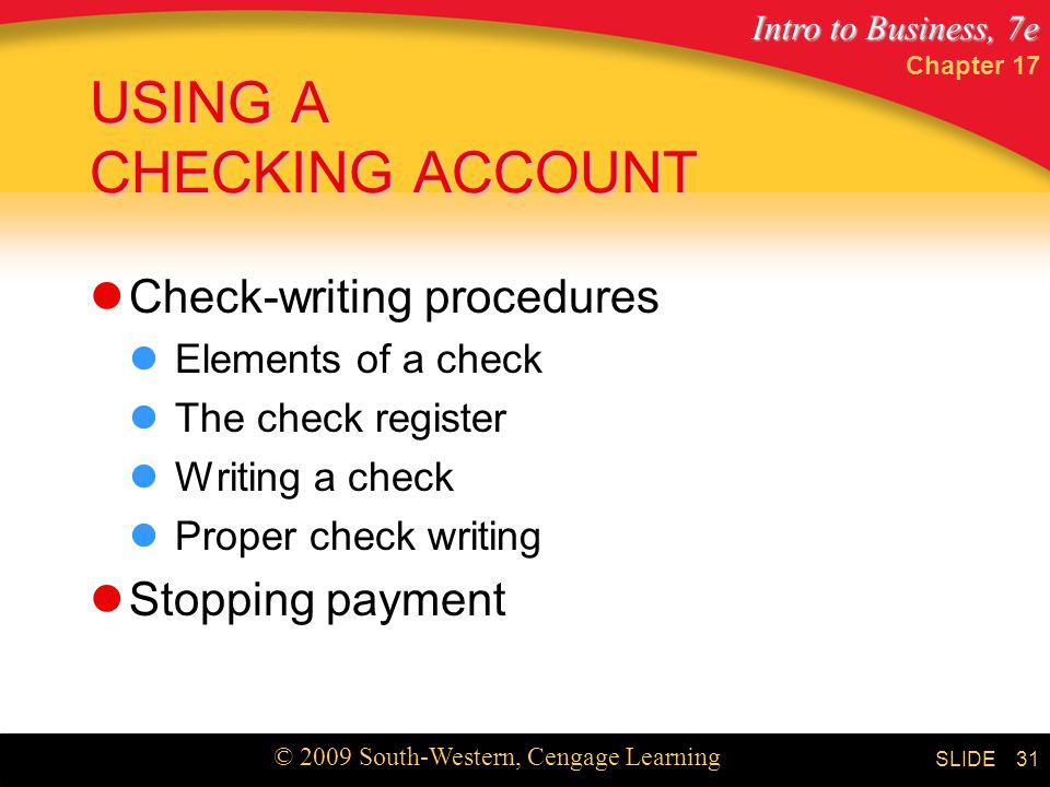 Intro to Business, 7e © 2009 South-Western, Cengage Learning SLIDE Chapter USING A CHECKING ACCOUNT Check-writing procedures Elements of a check The check register Writing a check Proper check writing Stopping payment