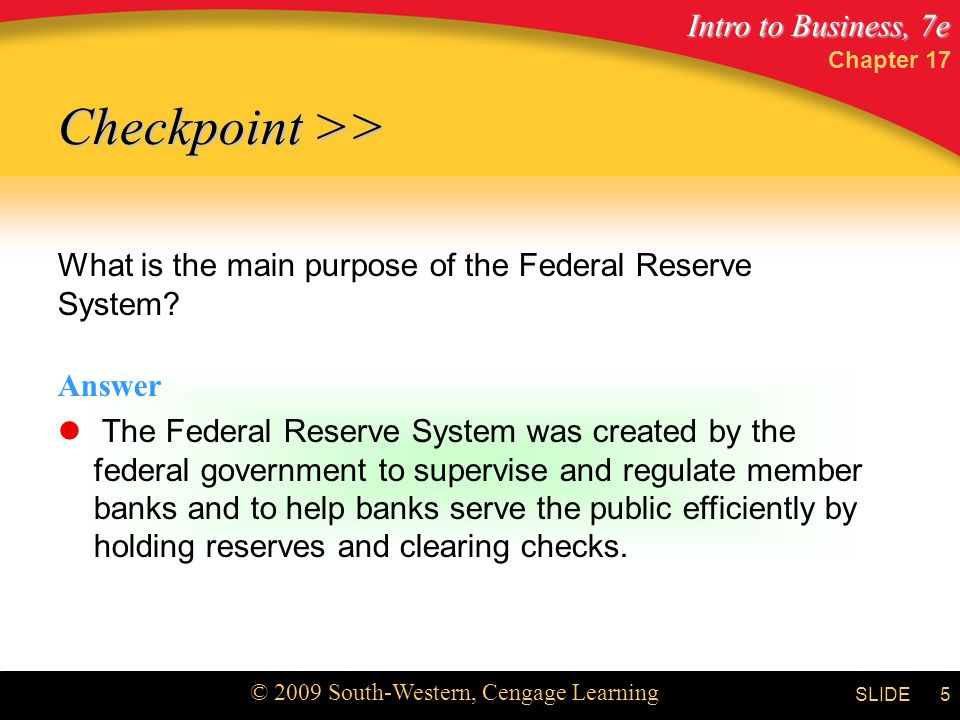 Intro to Business, 7e © 2009 South-Western, Cengage Learning SLIDE Chapter 17 5 What is the main purpose of the Federal Reserve System.