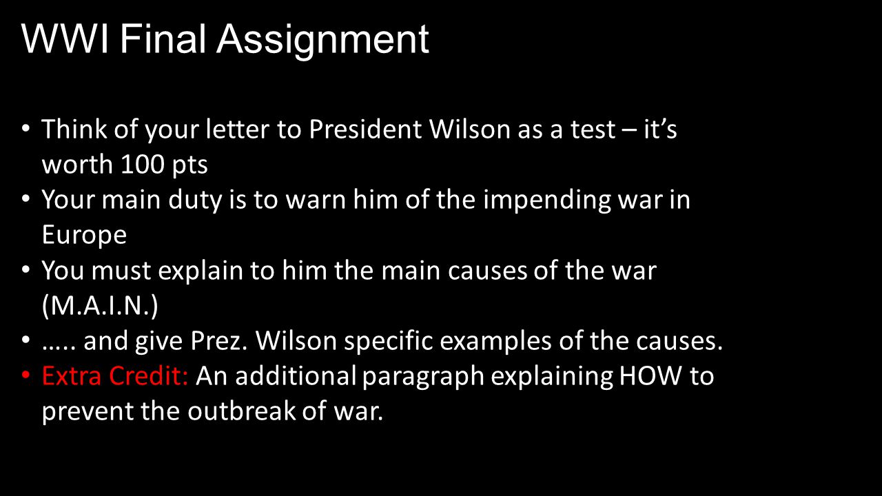 WWI Final Assignment Think of your letter to President Wilson as a test – it’s worth 100 pts Your main duty is to warn him of the impending war in Europe You must explain to him the main causes of the war (M.A.I.N.) …..