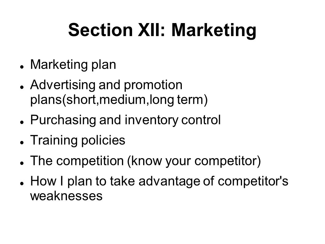 Section XII: Marketing Marketing plan Advertising and promotion plans(short,medium,long term)‏ Purchasing and inventory control Training policies The competition (know your competitor)‏ How I plan to take advantage of competitor s weaknesses