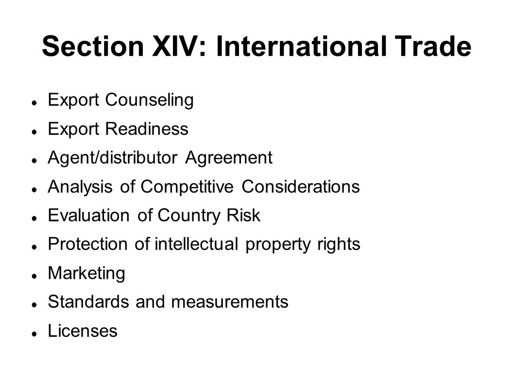 Section XIV: International Trade Export Counseling Export Readiness Agent/distributor Agreement Analysis of Competitive Considerations Evaluation of Country Risk Protection of intellectual property rights Marketing Standards and measurements Licenses