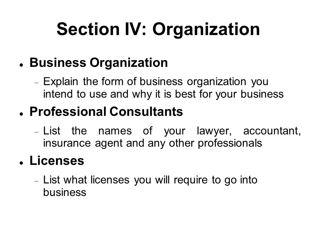 Section IV: Organization Business Organization  Explain the form of business organization you intend to use and why it is best for your business Professional Consultants  List the names of your lawyer, accountant, insurance agent and any other professionals Licenses  List what licenses you will require to go into business