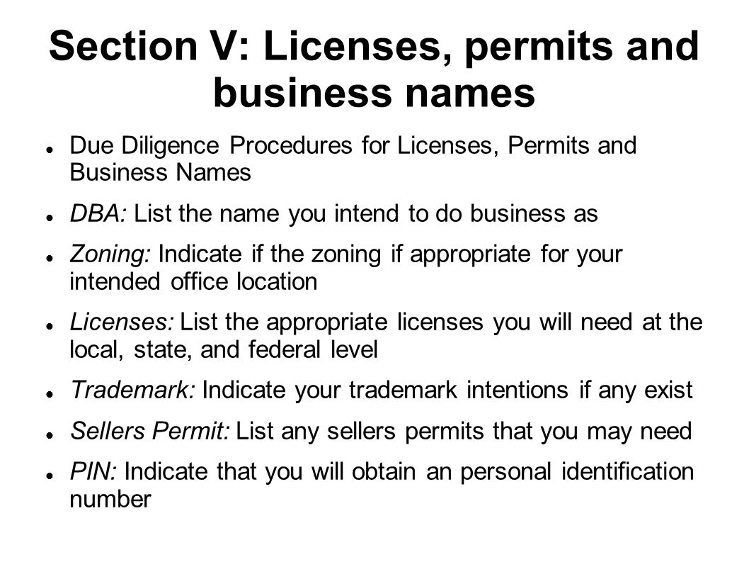 Section V: Licenses, permits and business names Due Diligence Procedures for Licenses, Permits and Business Names DBA: List the name you intend to do business as Zoning: Indicate if the zoning if appropriate for your intended office location Licenses: List the appropriate licenses you will need at the local, state, and federal level Trademark: Indicate your trademark intentions if any exist Sellers Permit: List any sellers permits that you may need PIN: Indicate that you will obtain an personal identification number