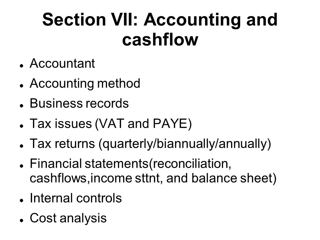 Section VII: Accounting and cashflow Accountant Accounting method Business records Tax issues (VAT and PAYE)‏ Tax returns (quarterly/biannually/annually)‏ Financial statements(reconciliation, cashflows,income sttnt, and balance sheet)‏ Internal controls Cost analysis