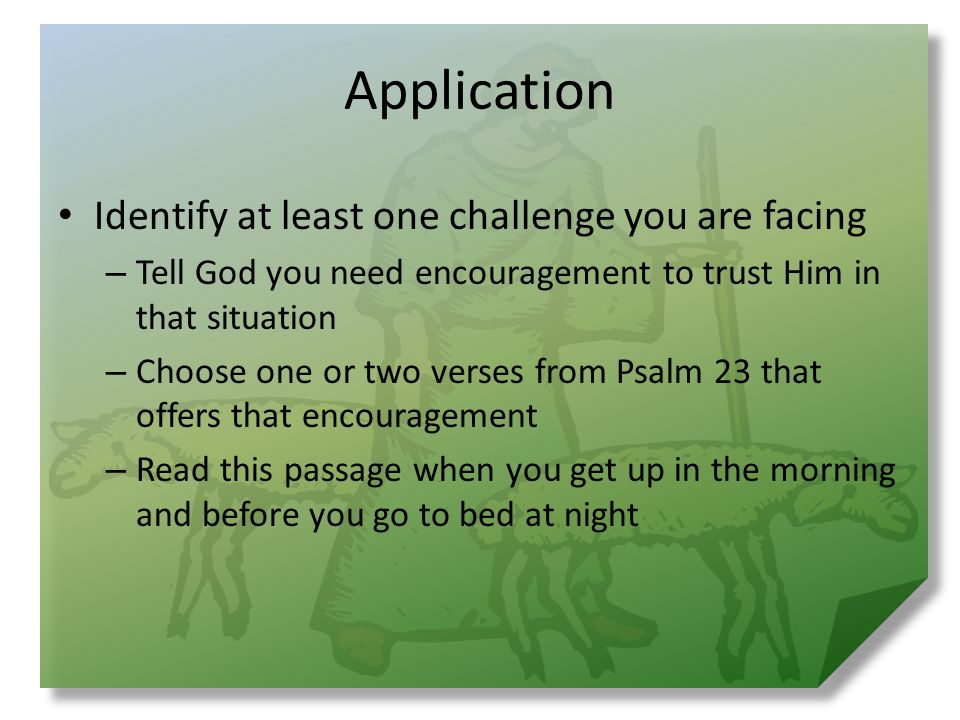 Application Identify at least one challenge you are facing – Tell God you need encouragement to trust Him in that situation – Choose one or two verses from Psalm 23 that offers that encouragement – Read this passage when you get up in the morning and before you go to bed at night