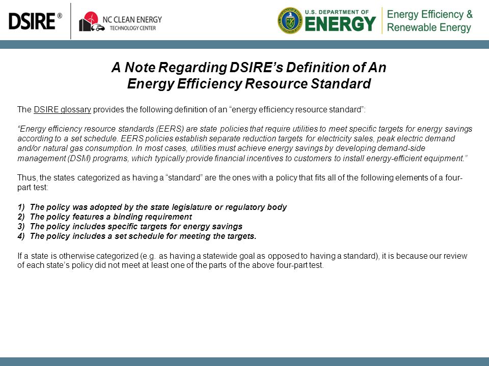 A Note Regarding DSIRE’s Definition of An Energy Efficiency Resource Standard The DSIRE glossary provides the following definition of an energy efficiency resource standard :DSIRE glossary Energy efficiency resource standards (EERS) are state policies that require utilities to meet specific targets for energy savings according to a set schedule.