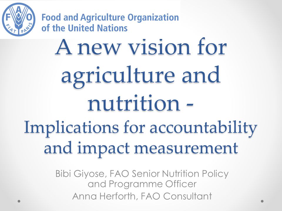 A new vision for agriculture and nutrition - Implications for accountability and impact measurement Bibi Giyose, FAO Senior Nutrition Policy and Programme Officer Anna Herforth, FAO Consultant